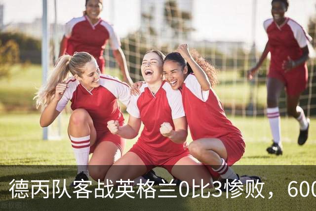 德丙队客战英格兰0比3惨败，6000名随队球迷却赢得满堂彩