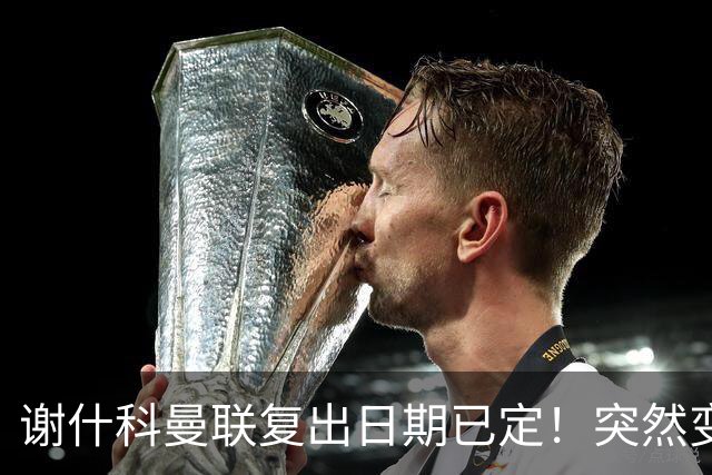 谢什科曼联复出日期已定！突然变壮原因揭晓，跟队合练后将恢复正常