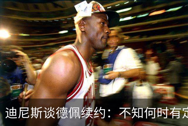 迪尼斯谈德佩续约：不知何时有定论，希望能留下他
