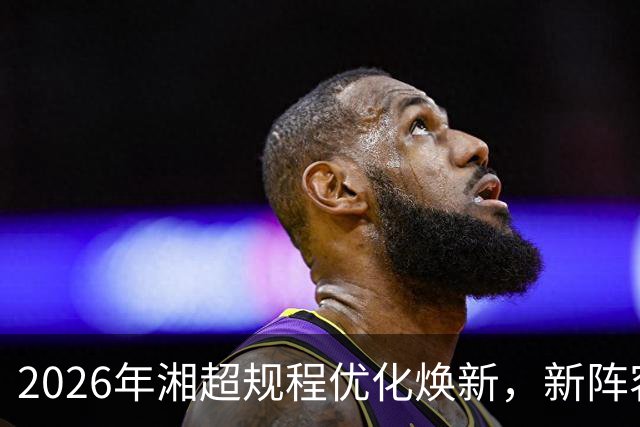 2026年湘超规程优化焕新，新阵容赛场待检验